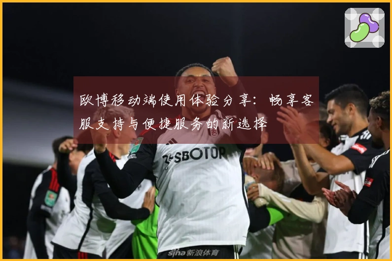 欧博移动端使用体验分享：畅享客服支持与便捷服务的新选择