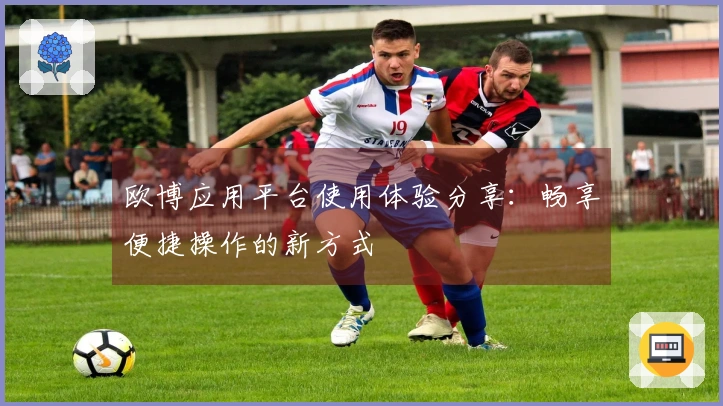 欧博应用平台使用体验分享:畅享便捷操作的新方式