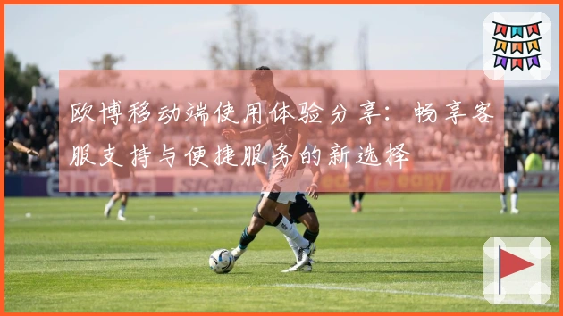 欧博移动端使用体验分享：畅享客服支持与便捷服务的新选择